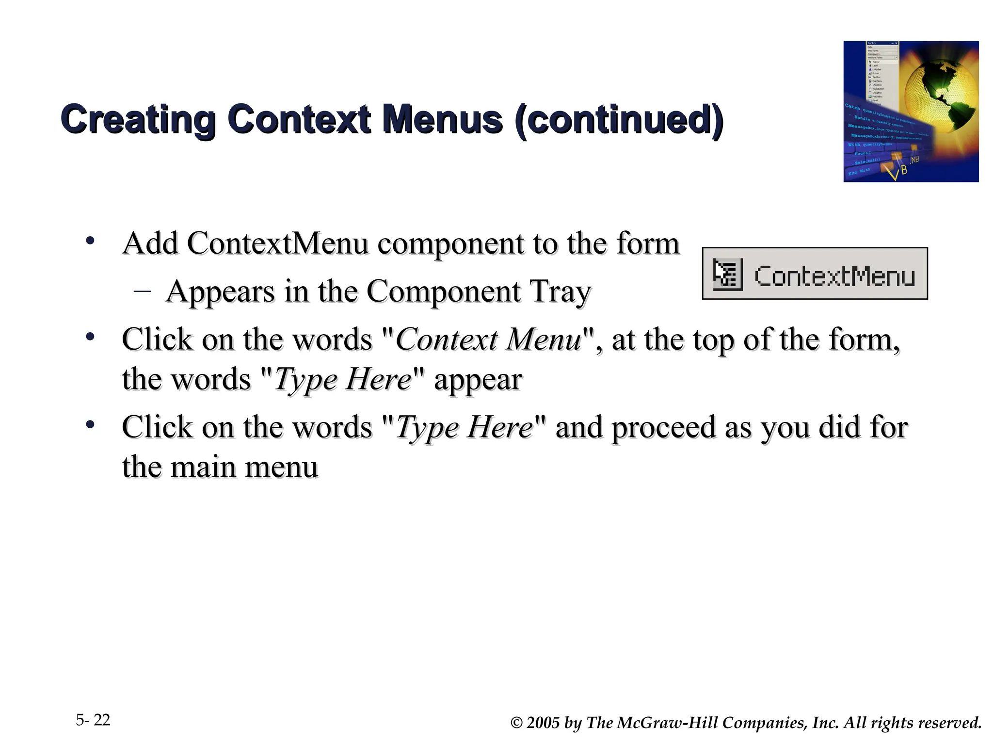 © 2005 by The McGraw-Hill Companies, Inc. All rights reserved.
5- 22
Creating Context Menus (continued)
Creating Context Menus (continued)
• Add ContextMenu component to the form
Add ContextMenu component to the form
– Appears in the Component Tray
Appears in the Component Tray
• Click on the words "
Click on the words "Context Menu
Context Menu", at the top of the form,
", at the top of the form,
the words "
the words "Type Here
Type Here" appear
" appear
• Click on the words "
Click on the words "Type Here
Type Here" and proceed as you did for
" and proceed as you did for
the main menu
the main menu
 