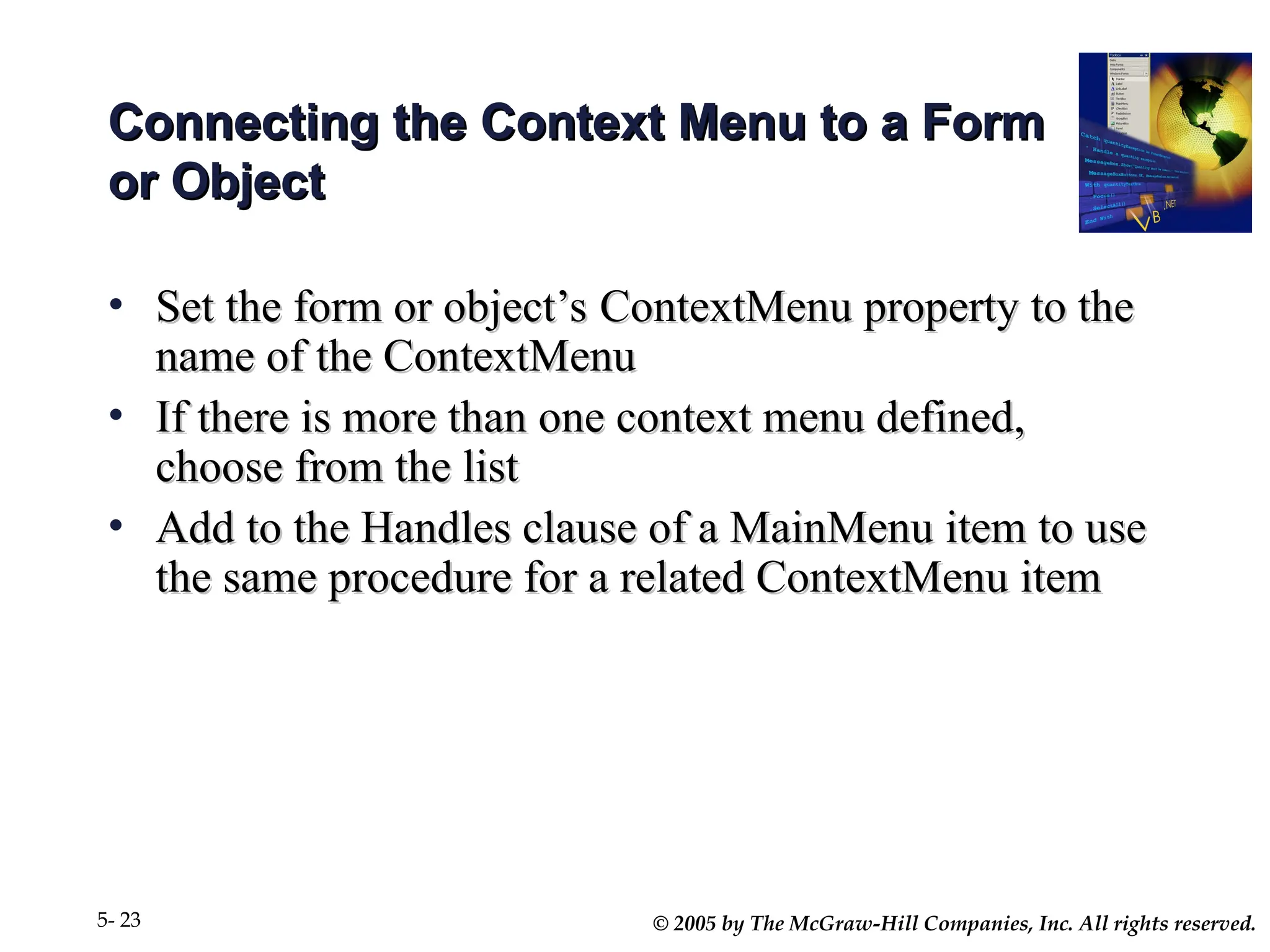© 2005 by The McGraw-Hill Companies, Inc. All rights reserved.
5- 23
Connecting the Context Menu to a Form
Connecting the Context Menu to a Form
or Object
or Object
• Set the form or object’s ContextMenu property to the
Set the form or object’s ContextMenu property to the
name of the ContextMenu
name of the ContextMenu
• If there is more than one context menu defined,
If there is more than one context menu defined,
choose from the list
choose from the list
• Add to the Handles clause of a MainMenu item to use
Add to the Handles clause of a MainMenu item to use
the same procedure for a related ContextMenu item
the same procedure for a related ContextMenu item
 