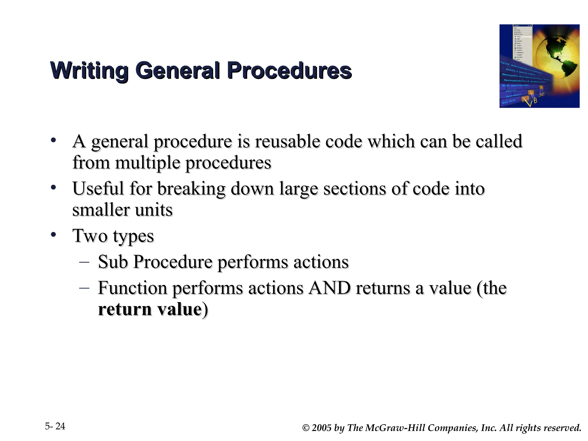 © 2005 by The McGraw-Hill Companies, Inc. All rights reserved.
5- 24
Writing General Procedures
Writing General Procedures
• A general procedure is reusable code which can be called
A general procedure is reusable code which can be called
from multiple procedures
from multiple procedures
• Useful for breaking down large sections of code into
Useful for breaking down large sections of code into
smaller units
smaller units
• Two types
Two types
– Sub Procedure performs actions
Sub Procedure performs actions
– Function performs actions AND returns a value (the
Function performs actions AND returns a value (the
return value
return value)
)
 