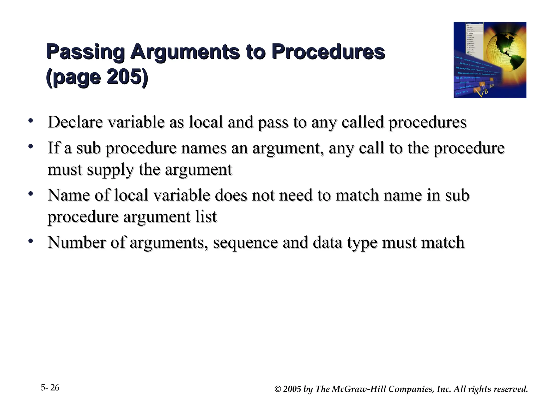 © 2005 by The McGraw-Hill Companies, Inc. All rights reserved.
5- 26
Passing Arguments to Procedures
Passing Arguments to Procedures
(page 205)
(page 205)
• Declare variable as local and pass to any called procedures
Declare variable as local and pass to any called procedures
• If a sub procedure names an argument, any call to the procedure
If a sub procedure names an argument, any call to the procedure
must supply the argument
must supply the argument
• Name of local variable does not need to match name in sub
Name of local variable does not need to match name in sub
procedure argument list
procedure argument list
• Number of arguments, sequence and data type must match
Number of arguments, sequence and data type must match
 