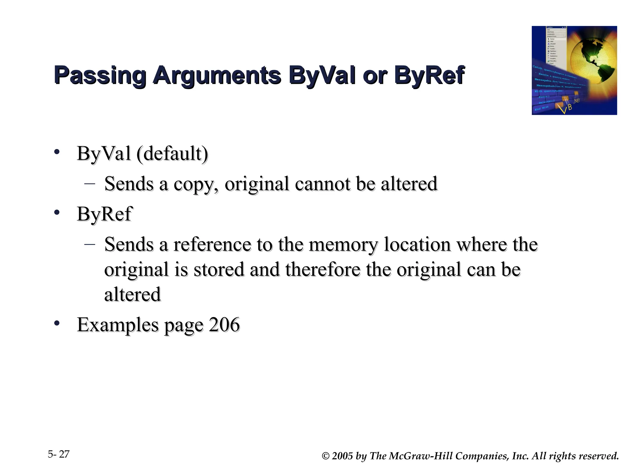 © 2005 by The McGraw-Hill Companies, Inc. All rights reserved.
5- 27
Passing Arguments ByVal or ByRef
Passing Arguments ByVal or ByRef
• ByVal (default)
ByVal (default)
– Sends a copy, original cannot be altered
Sends a copy, original cannot be altered
• ByRef
ByRef
– Sends a reference to the memory location where the
Sends a reference to the memory location where the
original is stored and therefore the original can be
original is stored and therefore the original can be
altered
altered
• Examples page 206
Examples page 206
 