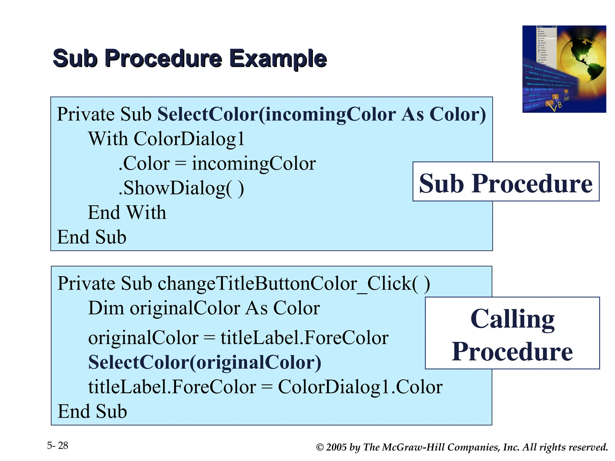 © 2005 by The McGraw-Hill Companies, Inc. All rights reserved.
5- 28
Sub Procedure Example
Sub Procedure Example
Private Sub SelectColor(incomingColor As Color)
With ColorDialog1
.Color = incomingColor
.ShowDialog( )
End With
End Sub
Private Sub changeTitleButtonColor_Click( )
Dim originalColor As Color
originalColor = titleLabel.ForeColor
SelectColor(originalColor)
titleLabel.ForeColor = ColorDialog1.Color
End Sub
Sub Procedure
Calling
Procedure
 