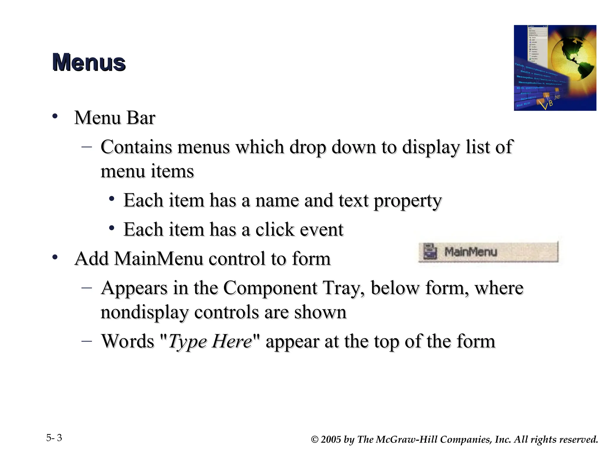 © 2005 by The McGraw-Hill Companies, Inc. All rights reserved.
5- 3
Menus
Menus
• Menu Bar
Menu Bar
– Contains menus which drop down to display list of
Contains menus which drop down to display list of
menu items
menu items
• Each item has a name and text property
Each item has a name and text property
• Each item has a click event
Each item has a click event
• Add MainMenu control to form
Add MainMenu control to form
– Appears in the Component Tray, below form, where
Appears in the Component Tray, below form, where
nondisplay controls are shown
nondisplay controls are shown
– Words "
Words "Type Here
Type Here" appear at the top of the form
" appear at the top of the form
 