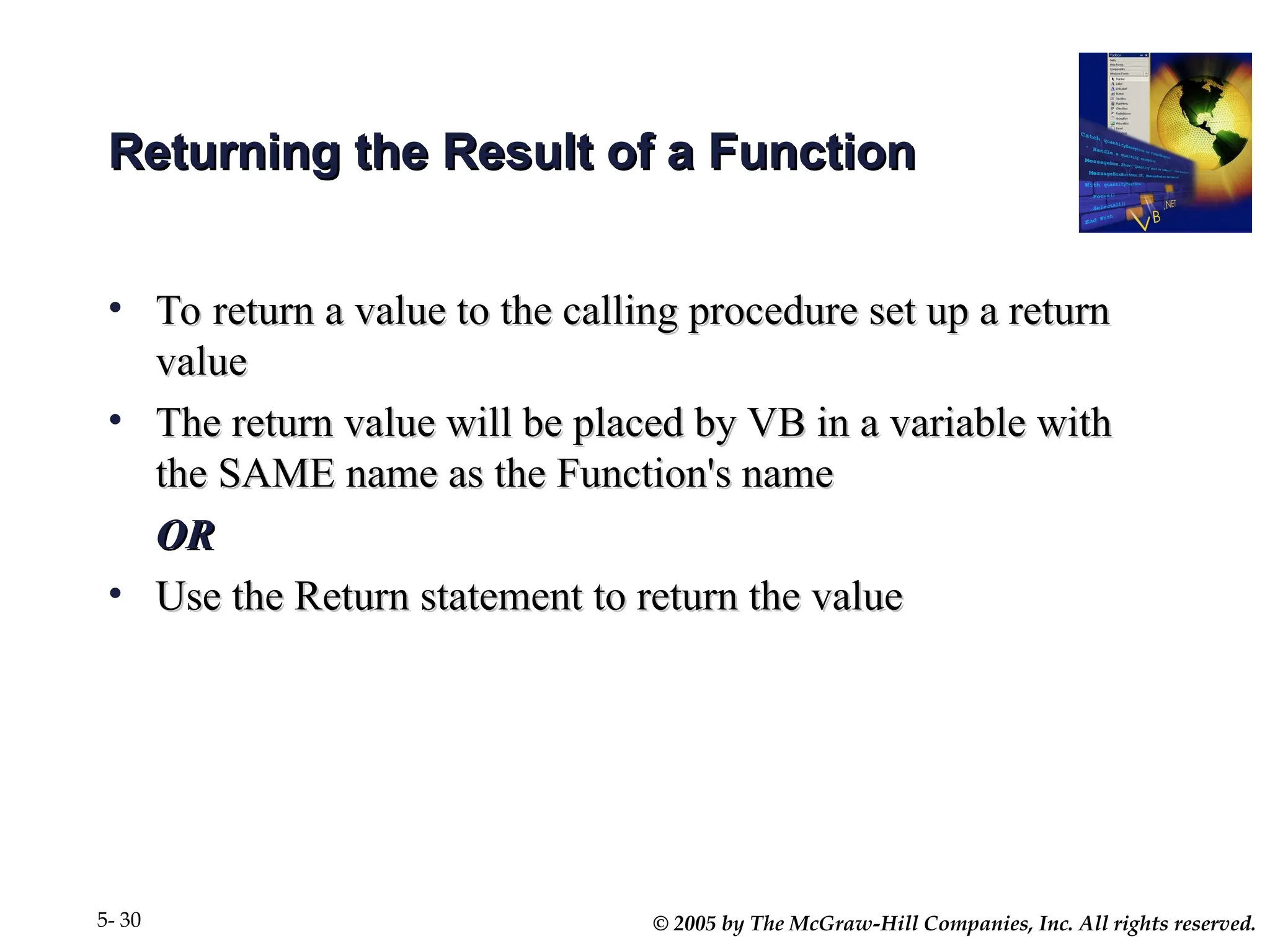 © 2005 by The McGraw-Hill Companies, Inc. All rights reserved.
5- 30
Returning the Result of a Function
Returning the Result of a Function
• To return a value to the calling procedure set up a return
To return a value to the calling procedure set up a return
value
value
• The return value will be placed by VB in a variable with
The return value will be placed by VB in a variable with
the SAME name as the Function's name
the SAME name as the Function's name
OR
OR
• Use the Return statement to return the value
Use the Return statement to return the value
 