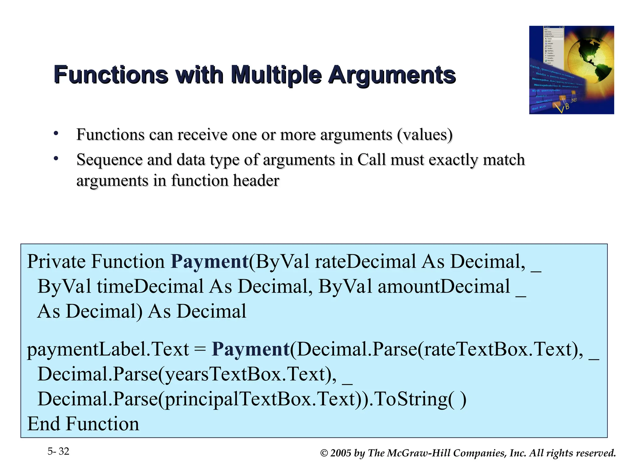 © 2005 by The McGraw-Hill Companies, Inc. All rights reserved.
5- 32
Functions with Multiple Arguments
Functions with Multiple Arguments
• Functions can receive one or more arguments (values)
Functions can receive one or more arguments (values)
• Sequence and data type of arguments in Call must exactly match
Sequence and data type of arguments in Call must exactly match
arguments in function header
arguments in function header
Private Function Payment(ByVal rateDecimal As Decimal, _
ByVal timeDecimal As Decimal, ByVal amountDecimal _
As Decimal) As Decimal
paymentLabel.Text = Payment(Decimal.Parse(rateTextBox.Text), _
Decimal.Parse(yearsTextBox.Text), _
Decimal.Parse(principalTextBox.Text)).ToString( )
End Function
 
