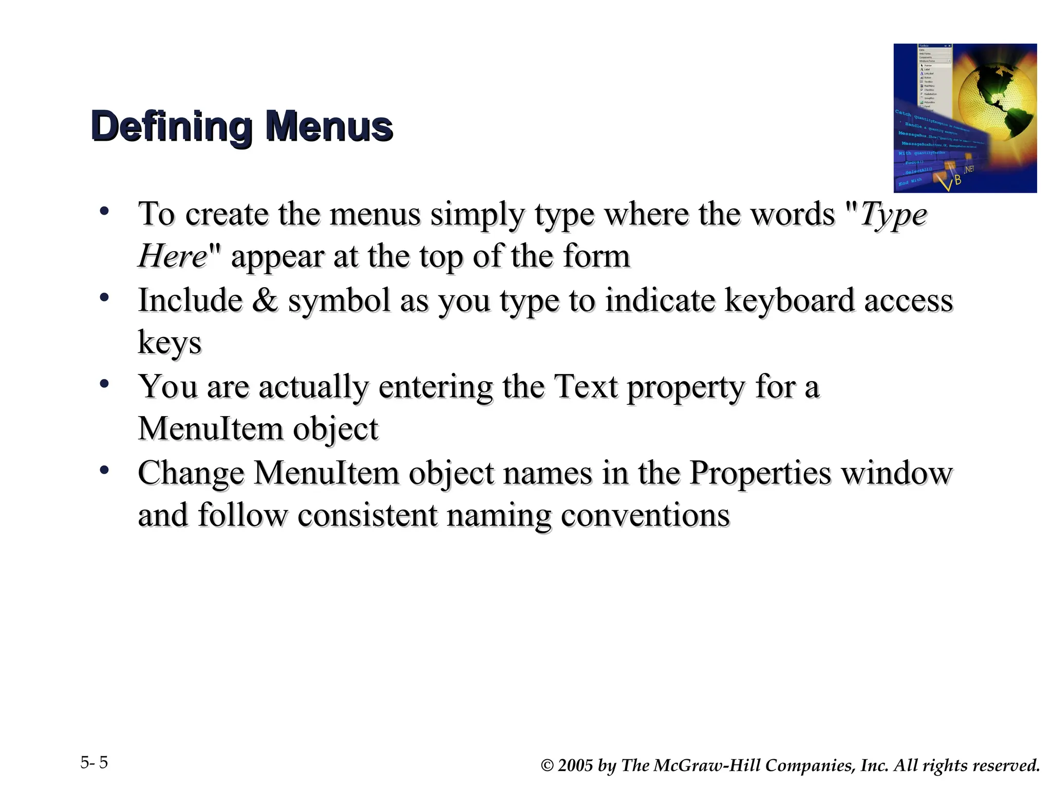 © 2005 by The McGraw-Hill Companies, Inc. All rights reserved.
5- 5
Defining Menus
Defining Menus
• To create the menus simply type where the words "
To create the menus simply type where the words "Type
Type
Here
Here" appear at the top of the form
" appear at the top of the form
• Include & symbol as you type to indicate keyboard access
Include & symbol as you type to indicate keyboard access
keys
keys
• You are actually entering the Text property for a
You are actually entering the Text property for a
MenuItem object
MenuItem object
• Change MenuItem object names in the Properties window
Change MenuItem object names in the Properties window
and follow consistent naming conventions
and follow consistent naming conventions
 