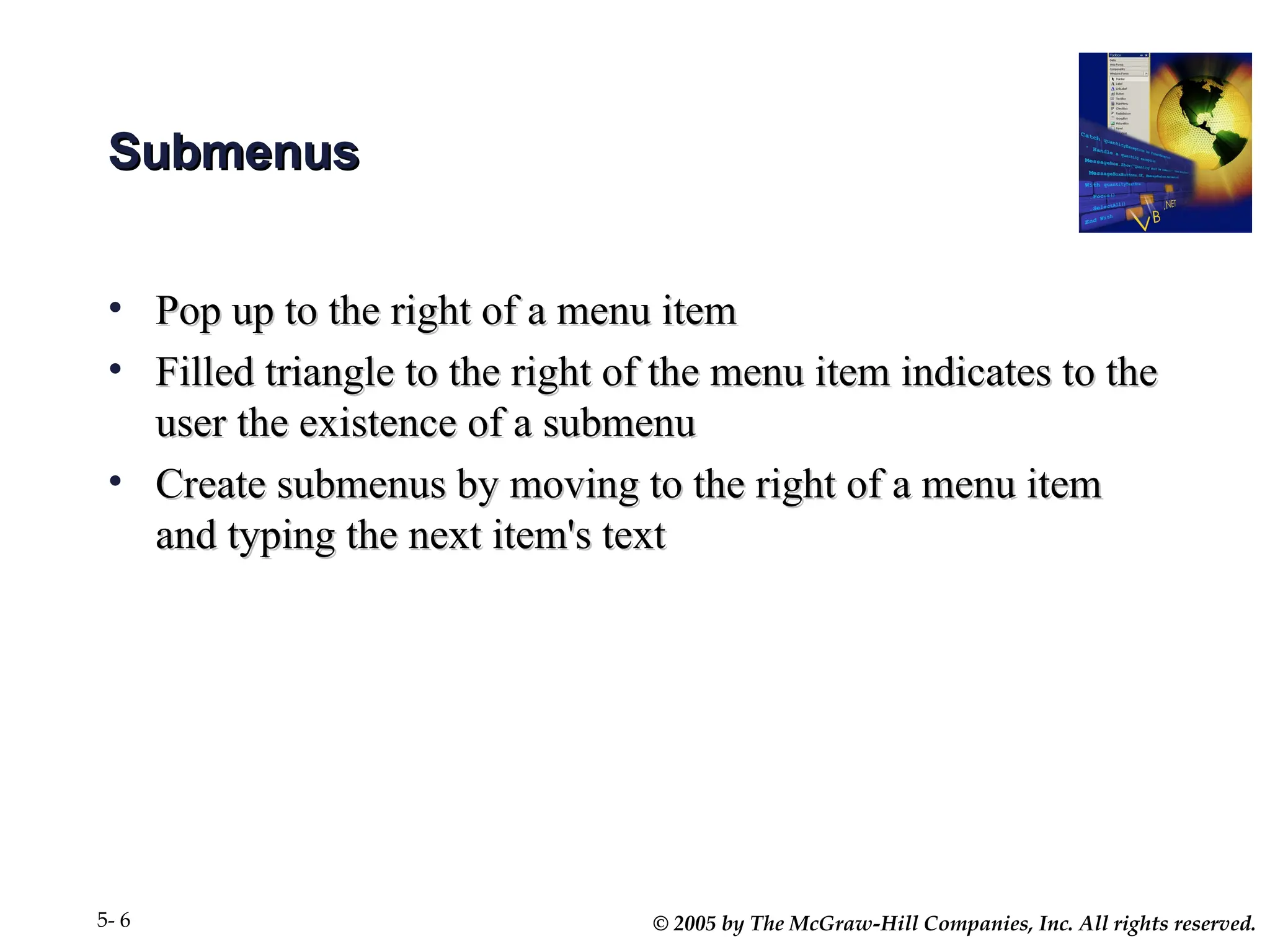 © 2005 by The McGraw-Hill Companies, Inc. All rights reserved.
5- 6
Submenus
Submenus
• Pop up to the right of a menu item
Pop up to the right of a menu item
• Filled triangle to the right of the menu item indicates to the
Filled triangle to the right of the menu item indicates to the
user the existence of a submenu
user the existence of a submenu
• Create submenus by moving to the right of a menu item
Create submenus by moving to the right of a menu item
and typing the next item's text
and typing the next item's text
 
