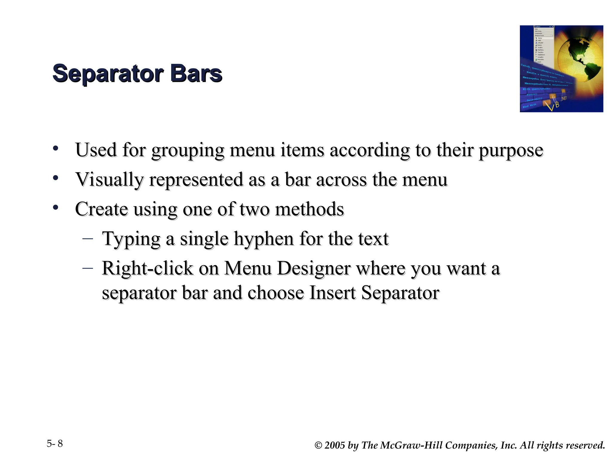 © 2005 by The McGraw-Hill Companies, Inc. All rights reserved.
5- 8
Separator Bars
Separator Bars
• Used for grouping menu items according to their purpose
Used for grouping menu items according to their purpose
• Visually represented as a bar across the menu
Visually represented as a bar across the menu
• Create using one of two methods
Create using one of two methods
– Typing a single hyphen for the text
Typing a single hyphen for the text
– Right-click on Menu Designer where you want a
Right-click on Menu Designer where you want a
separator bar and choose Insert Separator
separator bar and choose Insert Separator
 