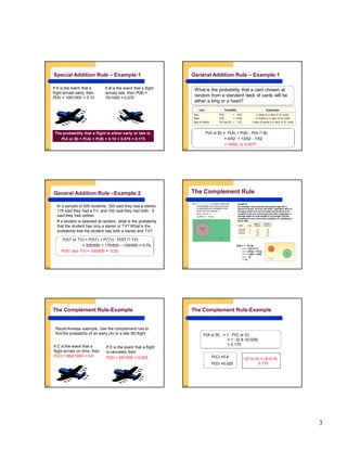 3
5-13
Special Addition Rule – Example:1
The probability that a flight is either early or late is:
P(A or B) = P(A) + P(B) = 0.10 + 0.075 = 0.175
If A is the event that a
flight arrives early, then
P(A) = 100/1000 = 0.10
If B is the event that a flight
arrives late, then P(B) =
75/1000 = 0.075
5-14
General Addition Rule – Example:1
What is the probability that a card chosen at
random from a standard deck of cards will be
either a king or a heart?
P(A or B) = P(A) + P(B) - P(A ∩ B)
= 4/52 + 13/52 - 1/52
= 16/52, or 0.3077
5-15
General Addition Rule –Example:2
In a sample of 500 students, 320 said they had a stereo,
175 said they had a TV, and 100 said they had both. 5
said they had neither.
If a student is selected at random, what is the probability
that the student has only a stereo or TV? What is the
probability that the student has both a stereo and TV?
P(ST or TV) = P(ST) + P(TV) - P(ST ∩ TV)
= 320/500 + 175/500 – 100/500 = 0.79.
P(ST and TV) = 100/500 = 0.20
5-16
The Complement Rule
The complement rule is used to determine
the probability of an event occurring
by subtracting the probability of the
event not occurring from 1.
P(A) + P(~A) = 1
or P(A) = 1 - P(~A).
EXAMPLE
An automatic Shaw machine fills plastic bags with a
mixture of beans, broccoli, and other vegetables. Most of
the bags contain the correct weight, but because of the
variation in the size of the beans and other vegetables, a
package might be underweight or overweight. Use the
complement rule to show the probability of a satisfactory
bag is .900
P(B) = 1 - P(~B)
= 1 – P(A or C)
= 1 – [P(A) + P(C)]
= 1 – [.025 + .075]
= 1 - .10
= .90
5-17
If D is the event that a flight
is canceled, then
P(D) = 25/1000 = 0.025.
Recall Airways example. Use the complement rule to
find the probability of an early (A) or a late (B) flight
If C is the event that a
flight arrives on time, then
P(C) = 800/1000 = 0.8
The Complement Rule-Example
5-18
P(C) =0.8
P(D) =0.025
~(C or D) = (A or B)
0.175
P(A or B) = 1 - P(C or D)
= 1 - [0.8 +0.025]
= 0.175
The Complement Rule-Example
 