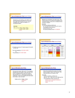 5
5-25
Suppose you are tossing a coin which is not
fair. It has P(H)=0.8 and P(T)=0.2. Find the
probability that 3 heads will appear in 3
successive tosses?
P(H1, H2, H3,) = P(H1) × P(H2) × P(H3)
= (0.80) ×(0.80) ×(0.80)
= 0.512
Special Multiplication Rule (Levin & Rubin)
SOLUTION:
5-26
Suppose you are tossing a coin which is fair. It has
P(H)=0.5 and P(T)=0.5. What is the probability of (a)
at least two heads of a fair coin on 3 tosses? and (b)
one tail on 3 tosses?
(a) Outcomes satisfying conditions are:
(H1, H2, H3),(H1,H2,T3), P(H1,T2,H3), P(T1,H2,T3)
The probability of each outcome is
=(0.5)×(0.5)×(0.5)= 0.125
The required probability will be= 4× 0.125=0.50
Special Multiplication Rule (Levin & Rubin)
SOLUTION:
5-27
Special Multiplication Rule (Levin & Rubin)
b) Possible outcomes of 7 events except for the event
(H1,H2, H3)
Thus, the probability is = 7x0.125 = 0.875
Or
The probability is= 1-0.125 = 0.875
5-28
Toss-1 Toss-2 Toss-3
Outcome Probability Outcomes Probability Outcomes Probability
H1,H2,H3 0.125
H1,H2,T3 0.125
H1,H2 0.25 H1,T2,H3 0.125
H1 0.5 H1,T2 0.25 H1,T2,T3 0.125
T1 0.5 T1,H2 0.25 T1,H2,H3 0.125
T1,H2 0.25 T1,H2,T3 0.125
T1,T2,H3 0.125
T1,T2,T3 0.125
Special Multiplication Rule (Levin & Rubin)
5-29
Chris owns two stocks, IBM and GE. The probability
that IBM stock will increase in value next year is 0.5
and the probability that GE stock will increase in
value next year is 0.7. Assume the two stocks are
independent. What is the probability that both stocks
will increase in value next year?
P(IBM and GE) = P(IBM) × P(GE)
=(0.5)×(0.7)
=0.35
Special Multiplication Rule
5-30
Special Multiplication Rule
What is the probability that at least one of these
stocks increases in value in the next year? This
means that either can increase or both
Outcomes satisfying conditions are:
(IBM and ~GE), (~IBM and GE) and (IBM and GE)
The probabilities of these outcomes are:
=(0.5)×(1-0.7)+ (1-0.5)×(0.7)+(0.5)×(0.7)
=0.15 + 0.35 + 0.35
=0.85
SOLUTION:
 