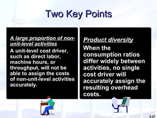 Two Key Points A large proportion of non-unit-level activities   A unit-level cost driver, such as direct labor, machine hours, or throughput, will not be able to assign the costs of non-unit-level activities accurately. Product diversity   When the consumption ratios differ widely between activities, no single cost driver will accurately assign the resulting overhead costs. 