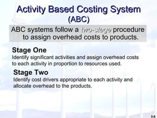 Activity Based Costing System  (ABC) ABC systems follow a  two-stage  procedure to assign overhead costs to products. Stage One Identify significant activities and assign overhead costs to each activity in proportion to resources used. Stage Two Identify cost drivers appropriate to each activity and allocate overhead to the products. 