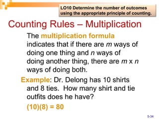 Counting Rules – Multiplication
The multiplication formula
indicates that if there are m ways of
doing one thing and n ways of
doing another thing, there are m x n
ways of doing both.
Example: Dr. Delong has 10 shirts
and 8 ties. How many shirt and tie
outfits does he have?
(10)(8) = 80
LO10 Determine the number of outcomes
using the appropriate principle of counting.
5-34
 