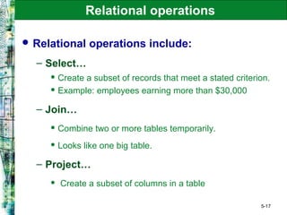 5-17
Relational operations
 Relational operations include:
– Select…
 Create a subset of records that meet a stated criterion.
 Example: employees earning more than $30,000
– Join…
 Combine two or more tables temporarily.
 Looks like one big table.
– Project…
 Create a subset of columns in a table
 