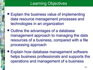5-2
Learning Objectives
Explain the business value of implementing
data resource management processes and
technologies in an organization
Outline the advantages of a database
management approach to managing the data
resources of a business, compared with a file
processing approach
Explain how database management software
helps business professionals and supports the
operations and management of a business
 