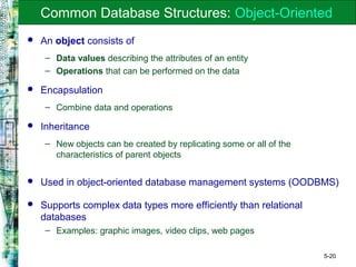 5-20
Common Database Structures: Object-Oriented
 An object consists of
– Data values describing the attributes of an entity
– Operations that can be performed on the data
 Encapsulation
– Combine data and operations
 Inheritance
– New objects can be created by replicating some or all of the
characteristics of parent objects
 Used in object-oriented database management systems (OODBMS)
 Supports complex data types more efficiently than relational
databases
– Examples: graphic images, video clips, web pages
 