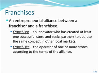 Franchises An entrepreneurial alliance between a franchisor and a franchisee.  Franchisor   – an innovator who has created at least one successful store and seeks partners to operate the same concept in other local markets. Franchisee  – the operator of one or more stores according to the terms of the alliance. 