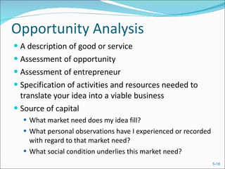 Opportunity Analysis A description of good or service Assessment of opportunity Assessment of entrepreneur Specification of activities and resources needed to translate your idea into a viable business Source of capital What market need does my idea fill? What personal observations have I experienced or recorded with regard to that market need? What social condition underlies this market need? 