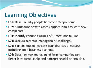 Learning Objectives L01:  Describe why people become entrepreneurs. L02:  Summarize how to assess opportunities to start new companies. L03:  Identify common causes of success and failure. L04:  Discuss common management challenges. L05:  Explain how to increase your chances of success, including good business planning. L06:  Describe how managers of large companies can foster intrapreneurship and entrepreneurial orientation. 