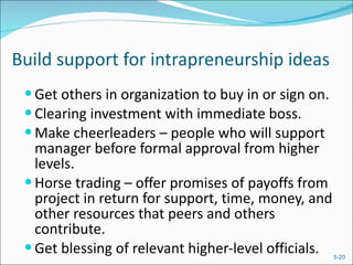 Build support for intrapreneurship ideas Get others in organization to buy in or sign on. Clearing investment with immediate boss. Make cheerleaders – people who will support  manager before formal approval from higher levels. Horse trading – offer promises of payoffs from  project in return for support, time, money, and other resources that peers and others contribute. Get blessing of relevant higher-level officials. 