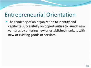 Entrepreneurial Orientation The tendency of an organization to identify and capitalize successfully on opportunities to launch new ventures by entering new or established markets with new or existing goods or services. 