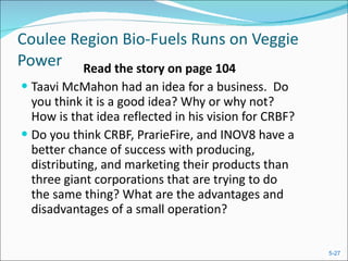 Coulee Region Bio-Fuels Runs on Veggie Power Read the story on page 104 Taavi McMahon had an idea for a business.  Do you think it is a good idea? Why or why not?  How is that idea reflected in his vision for CRBF? Do you think CRBF, PrarieFire, and INOV8 have a better chance of success with producing, distributing, and marketing their products than three giant corporations that are trying to do the same thing? What are the advantages and disadvantages of a small operation? 