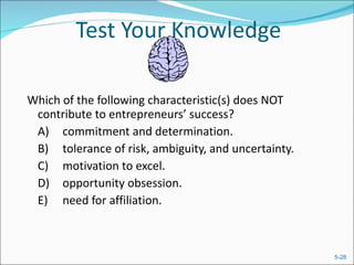 Test Your Knowledge Which of the following characteristic(s) does NOT contribute to entrepreneurs’ success?  A) commitment and determination.  B) tolerance of risk, ambiguity, and uncertainty.  C) motivation to excel.  D) opportunity obsession. E) need for affiliation.  