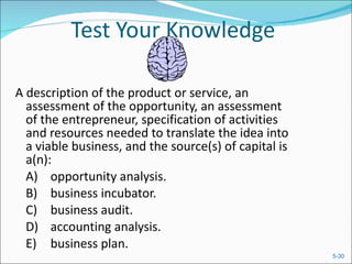 Test Your Knowledge A description of the product or service, an assessment of the opportunity, an assessment of the entrepreneur, specification of activities and resources needed to translate the idea into a viable business, and the source(s) of capital is a(n):  A) opportunity analysis.  B) business incubator.  C) business audit.  D) accounting analysis.  E) business plan.  