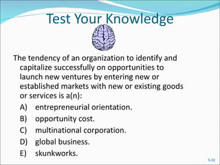 Test Your Knowledge The tendency of an organization to identify and capitalize successfully on opportunities to launch new ventures by entering new or established markets with new or existing goods or services is a(n):  A) entrepreneurial orientation.  B) opportunity cost.  C) multinational corporation.  D) global business.  E) skunkworks.  