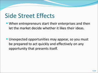 Side Street Effects When entrepreneurs start their enterprises and then let the market decide whether it likes their ideas. Unexpected opportunities may appear, so you must be prepared to act quickly and effectively on any opportunity that presents itself. 