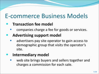 E-commerce Business Models Transaction fee model companies charge a fee for goods or services. Advertising support model  advertisers pay site operator to gain access to demographic group that visits the operator’s site. Intermediary model web site brings buyers and sellers together and charges a commission for each sale. 