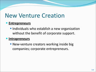 New Venture Creation Entrepreneurs Individuals who establish a new organization without the benefit of corporate support. Intrapreneurs New-venture creators working inside big companies; corporate entrepreneurs. 
