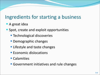 Ingredients for starting a business A great idea Spot, create and exploit opportunities Technological discoveries Demographic changes Lifestyle and taste changes Economic dislocations Calamities Government initiatives and rule changes 