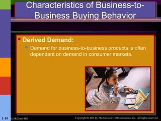 Irwin/McGraw-Hill Copyright © 2001 by The McGraw-Hill Companies, Inc. All rights reserved.
1-10
Characteristics of Business-to-
Business Buying Behavior
 Derived Demand:
 Demand for business-to-business products is often
dependent on demand in consumer markets.
 