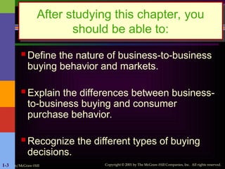 Irwin/McGraw-Hill Copyright © 2001 by The McGraw-Hill Companies, Inc. All rights reserved.
1-3
After studying this chapter, you
should be able to:
 Define the nature of business-to-business
buying behavior and markets.
 Explain the differences between business-
to-business buying and consumer
purchase behavior.
 Recognize the different types of buying
decisions.
 