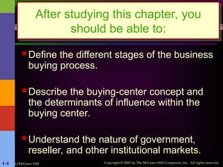 Irwin/McGraw-Hill Copyright © 2001 by The McGraw-Hill Companies, Inc. All rights reserved.
1-4
 Define the different stages of the business
buying process.
 Describe the buying-center concept and
the determinants of influence within the
buying center.
 Understand the nature of government,
reseller, and other institutional markets.
After studying this chapter, you
should be able to:
 
