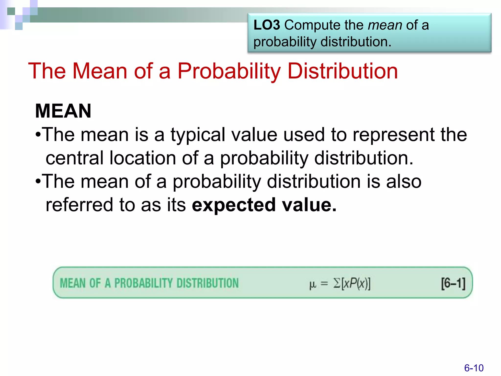 LO3 Compute the mean of a
                         probability distribution.

The Mean of a Probability Distribution
MEAN
•The mean is a typical value used to represent the
 central location of a probability distribution.
•The mean of a probability distribution is also
 referred to as its expected value.




                                                     6-10
 