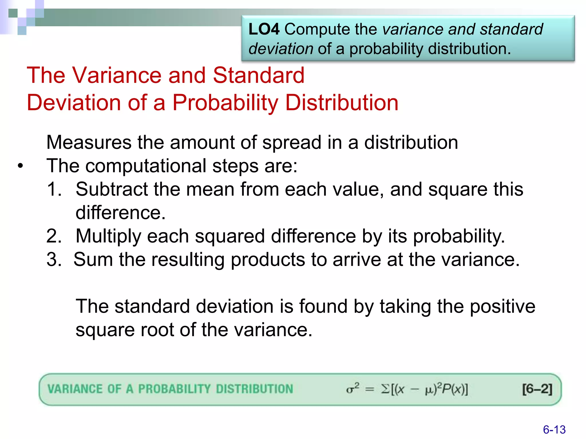LO4 Compute the variance and standard
                             deviation of a probability distribution.
    The Variance and Standard
    Deviation of a Probability Distribution
      Measures the amount of spread in a distribution
•     The computational steps are:
      1. Subtract the mean from each value, and square this
         difference.
      2. Multiply each squared difference by its probability.
      3. Sum the resulting products to arrive at the variance.

         The standard deviation is found by taking the positive
         square root of the variance.



                                                                        6-13
 