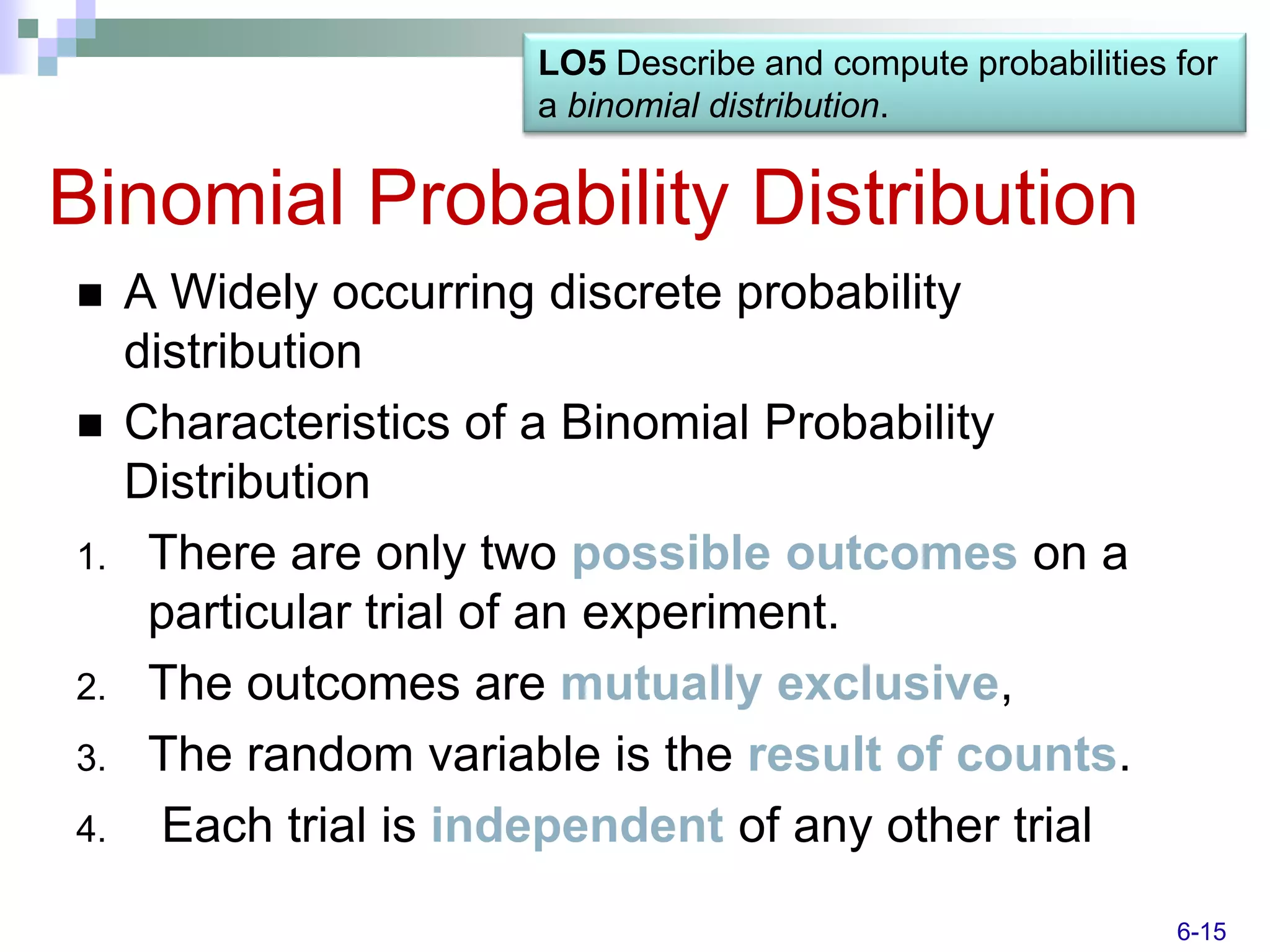 LO5 Describe and compute probabilities for
                       a binomial distribution.


Binomial Probability Distribution
    A Widely occurring discrete probability
     distribution
    Characteristics of a Binomial Probability
     Distribution
1.    There are only two possible outcomes on a
      particular trial of an experiment.
2.    The outcomes are mutually exclusive,
3.    The random variable is the result of counts.
4.     Each trial is independent of any other trial
                                                              6-15
 