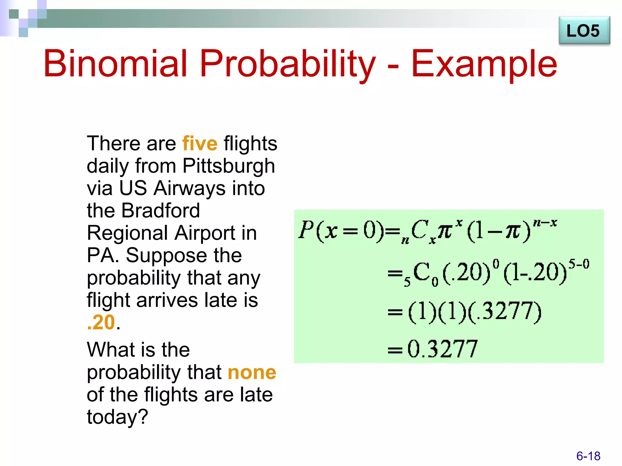 LO5

Binomial Probability - Example
  There are five flights
  daily from Pittsburgh
  via US Airways into
  the Bradford
  Regional Airport in
  PA. Suppose the
  probability that any
  flight arrives late is
  .20.
  What is the
  probability that none
  of the flights are late
  today?
                                 6-18
 