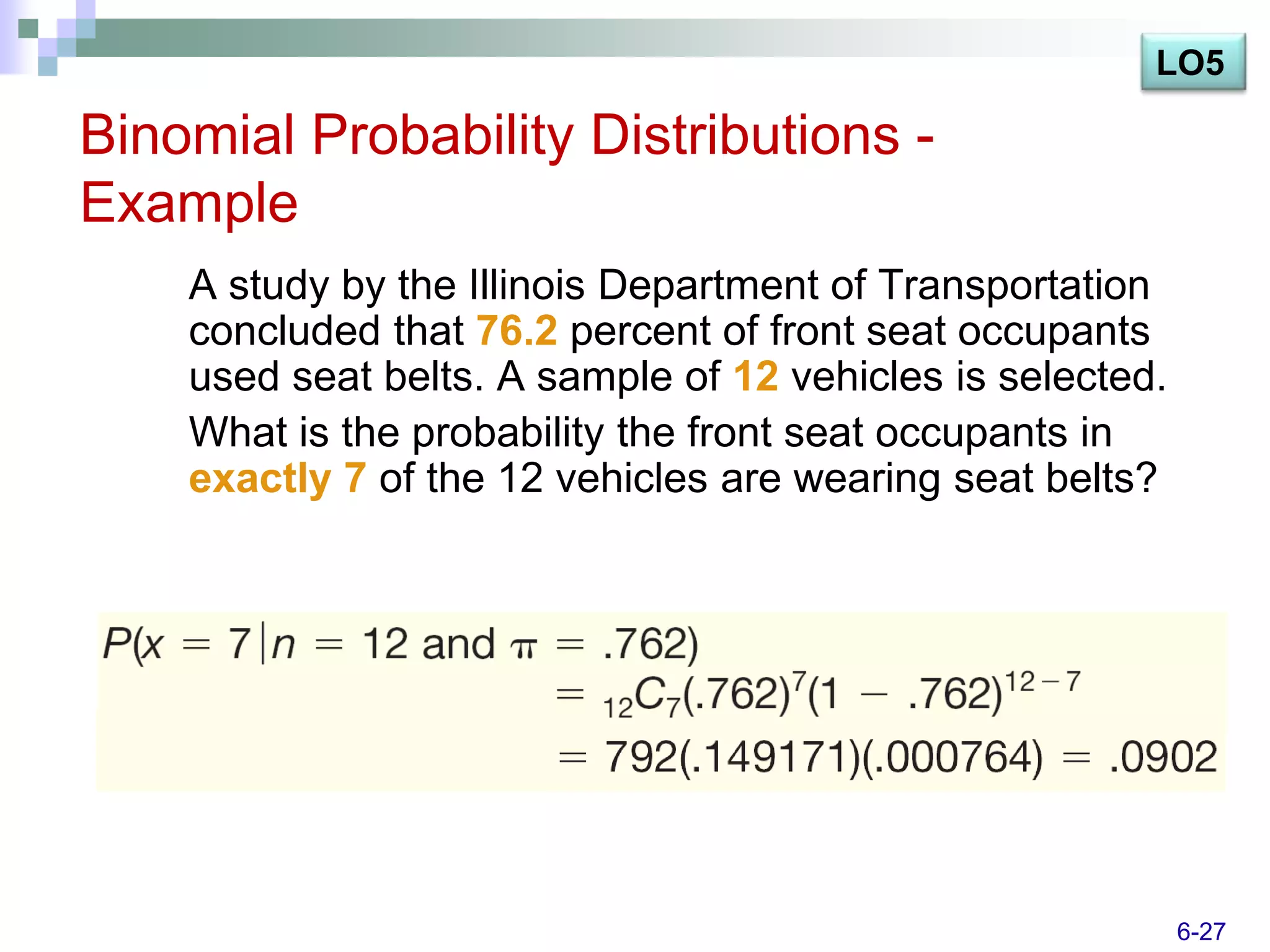 LO5

Binomial Probability Distributions -
Example
    A study by the Illinois Department of Transportation
    concluded that 76.2 percent of front seat occupants
    used seat belts. A sample of 12 vehicles is selected.
    What is the probability the front seat occupants in
    exactly 7 of the 12 vehicles are wearing seat belts?




                                                            6-27
 