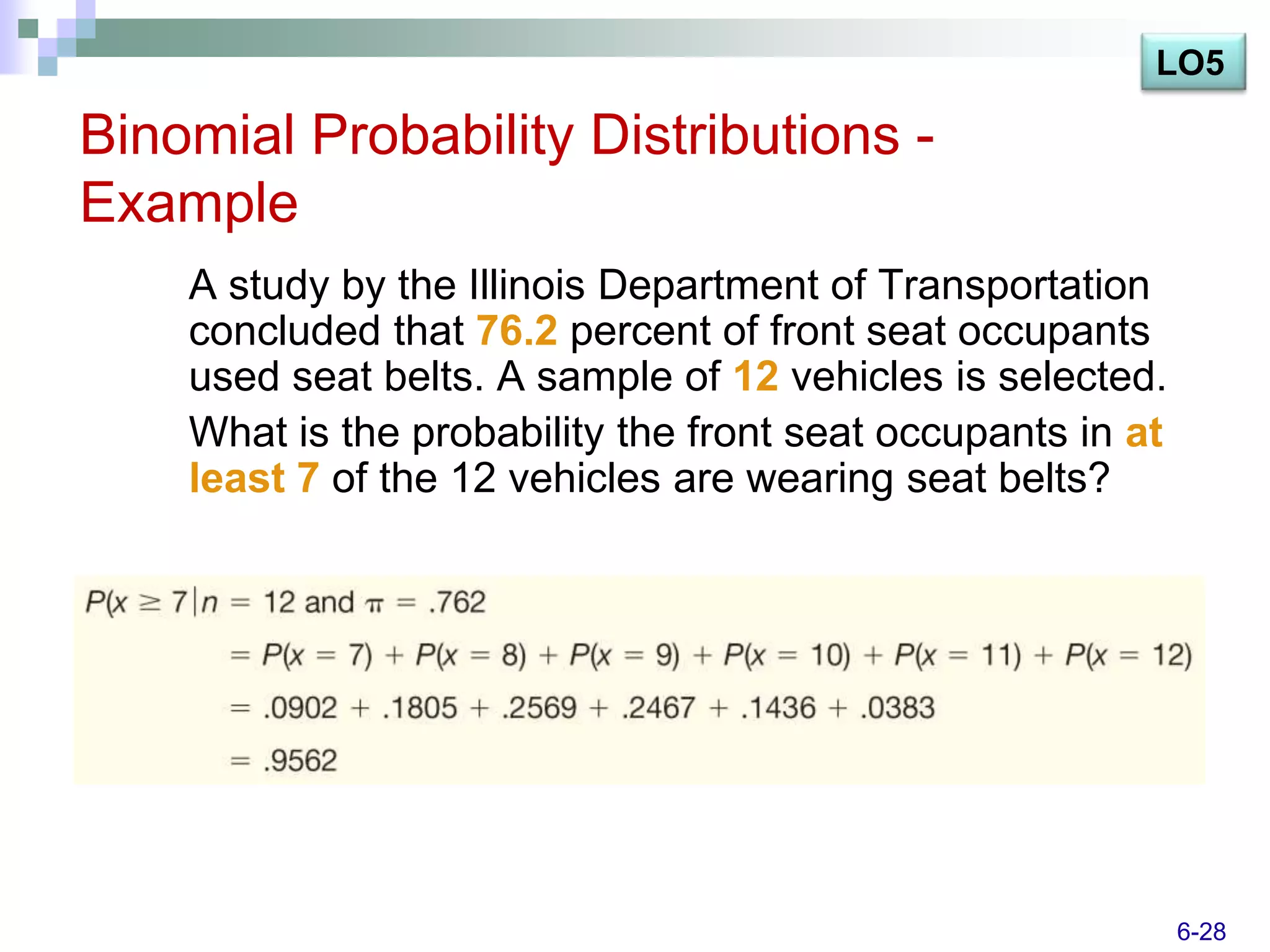 LO5

Binomial Probability Distributions -
Example
    A study by the Illinois Department of Transportation
    concluded that 76.2 percent of front seat occupants
    used seat belts. A sample of 12 vehicles is selected.
    What is the probability the front seat occupants in at
    least 7 of the 12 vehicles are wearing seat belts?




                                                             6-28
 