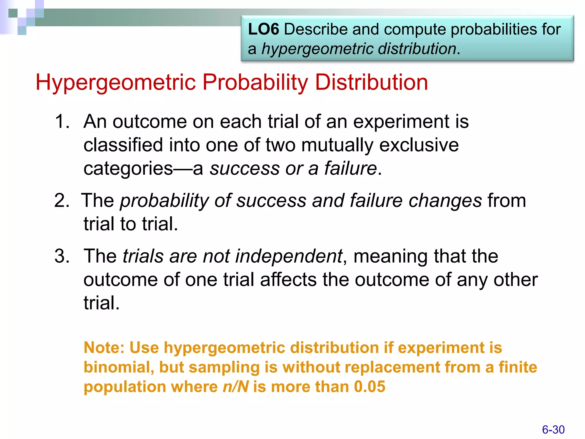 LO6 Describe and compute probabilities for
                         a hypergeometric distribution.

Hypergeometric Probability Distribution
 1. An outcome on each trial of an experiment is
    classified into one of two mutually exclusive
    categories—a success or a failure.
 2. The probability of success and failure changes from
    trial to trial.
 3. The trials are not independent, meaning that the
    outcome of one trial affects the outcome of any other
    trial.

    Note: Use hypergeometric distribution if experiment is
    binomial, but sampling is without replacement from a finite
    population where n/N is more than 0.05

                                                                  6-30
 