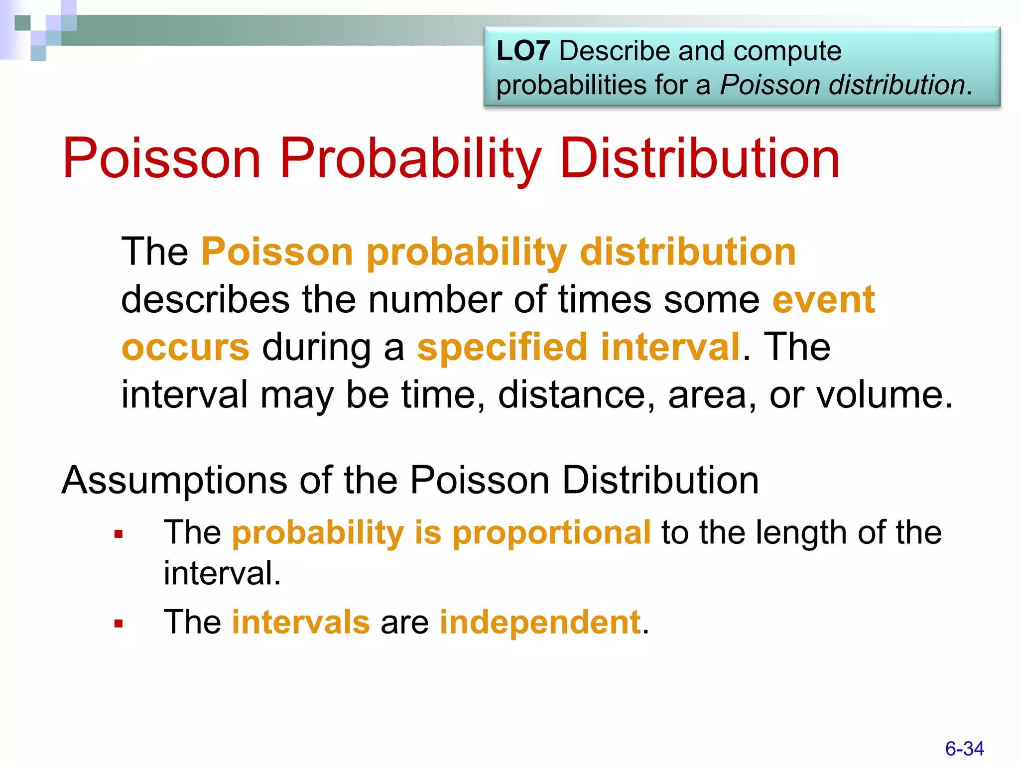 LO7 Describe and compute
                            probabilities for a Poisson distribution.

Poisson Probability Distribution
   The Poisson probability distribution
   describes the number of times some event
   occurs during a specified interval. The
   interval may be time, distance, area, or volume.

Assumptions of the Poisson Distribution
     The probability is proportional to the length of the
      interval.
     The intervals are independent.


                                                                  6-34
 