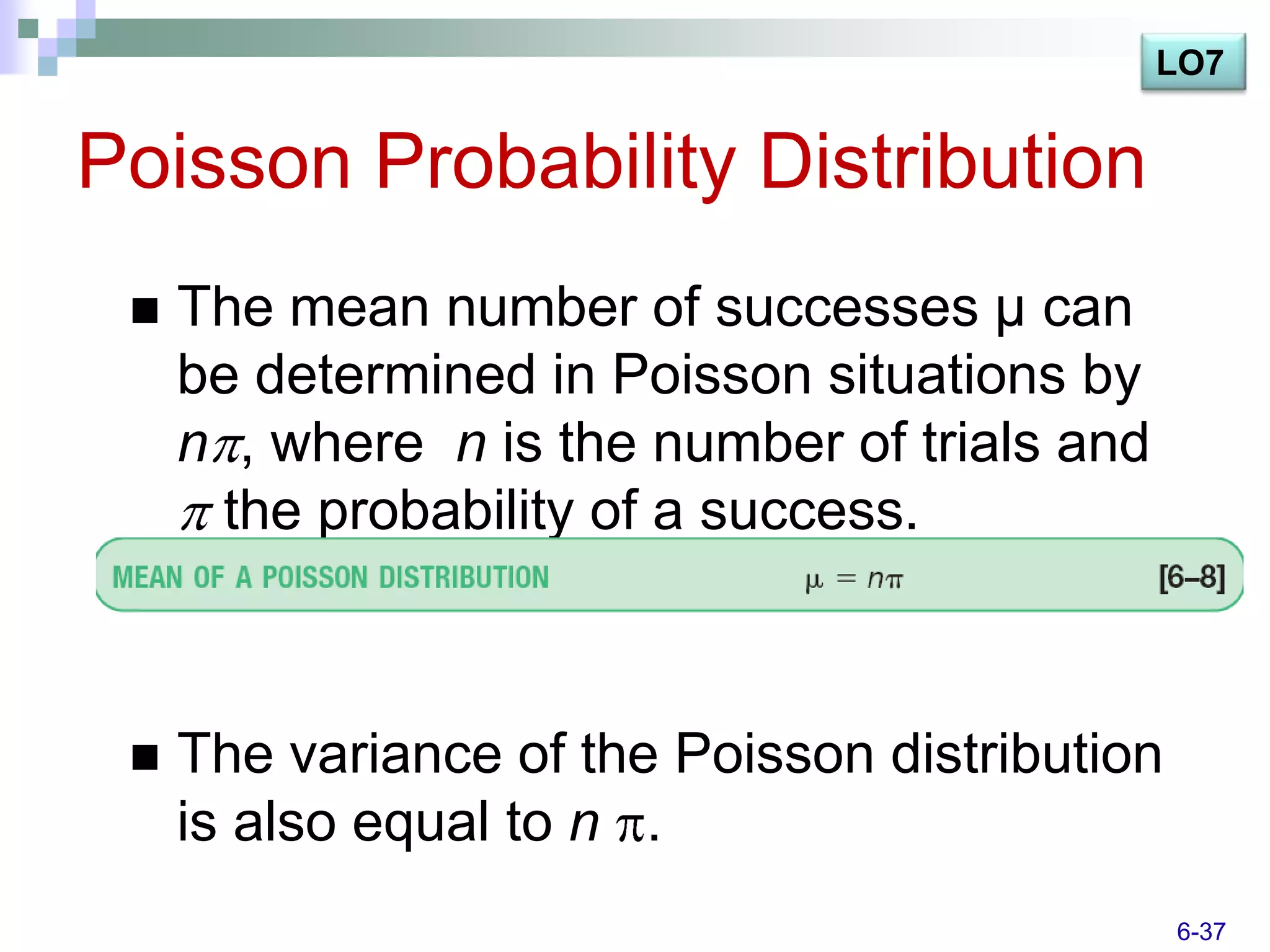 LO7


Poisson Probability Distribution
    The mean number of successes μ can
     be determined in Poisson situations by
     n , where n is the number of trials and
      the probability of a success.



    The variance of the Poisson distribution
     is also equal to n .
                                                6-37
 