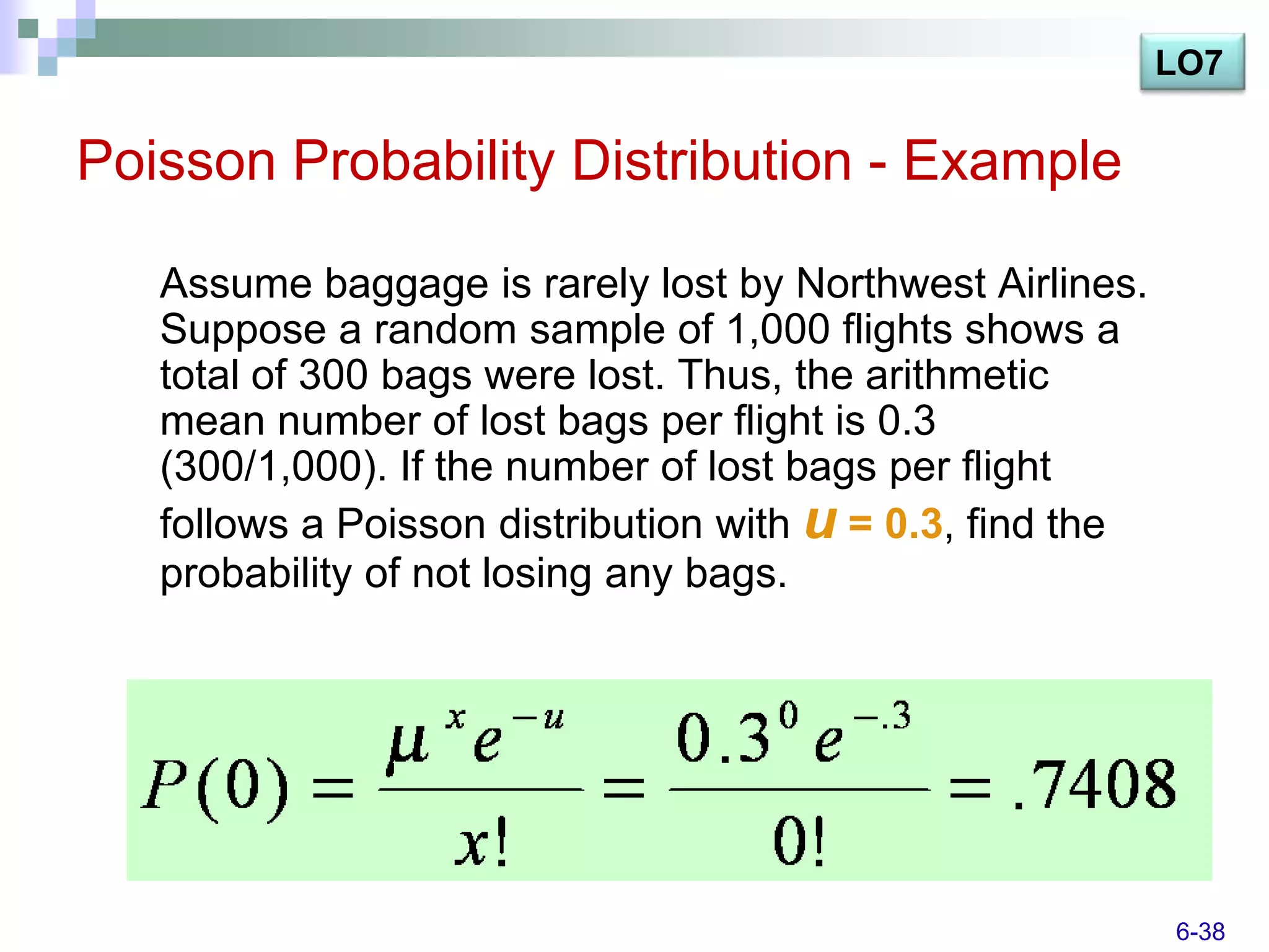 LO7

Poisson Probability Distribution - Example

   Assume baggage is rarely lost by Northwest Airlines.
   Suppose a random sample of 1,000 flights shows a
   total of 300 bags were lost. Thus, the arithmetic
   mean number of lost bags per flight is 0.3
   (300/1,000). If the number of lost bags per flight
   follows a Poisson distribution with u = 0.3, find the
   probability of not losing any bags.




                                                           6-38
 
