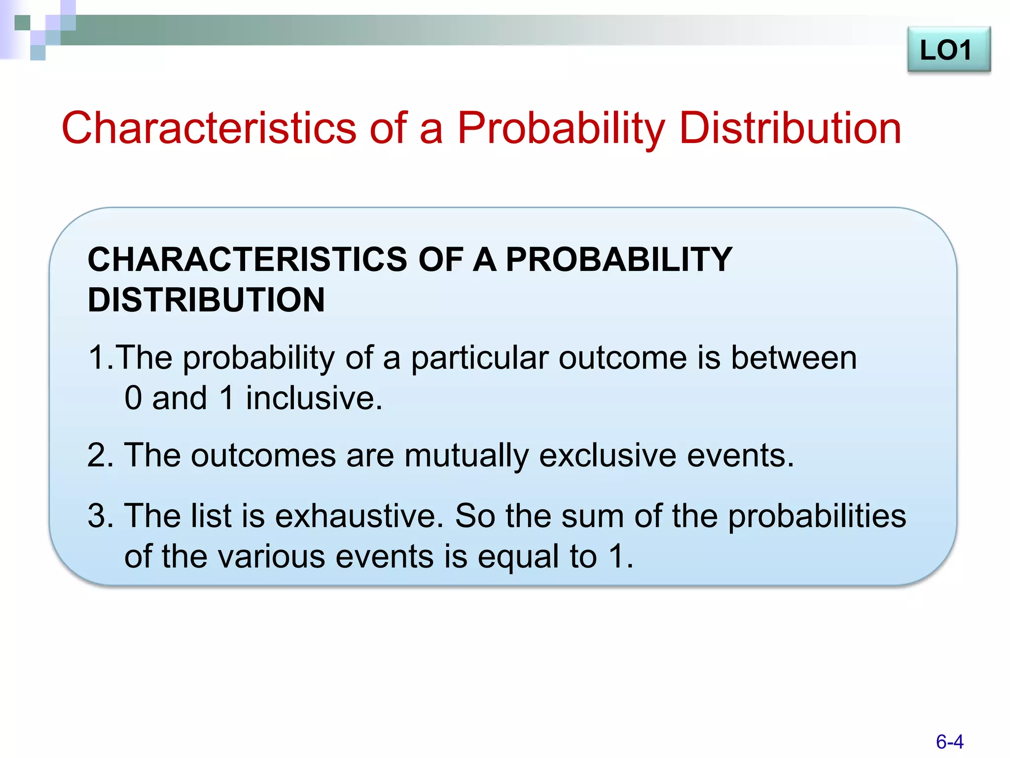 LO1

Characteristics of a Probability Distribution

 CHARACTERISTICS OF A PROBABILITY
 DISTRIBUTION
 1.The probability of a particular outcome is between
   0 and 1 inclusive.
 2. The outcomes are mutually exclusive events.
 3. The list is exhaustive. So the sum of the probabilities
    of the various events is equal to 1.




                                                              6-4
 