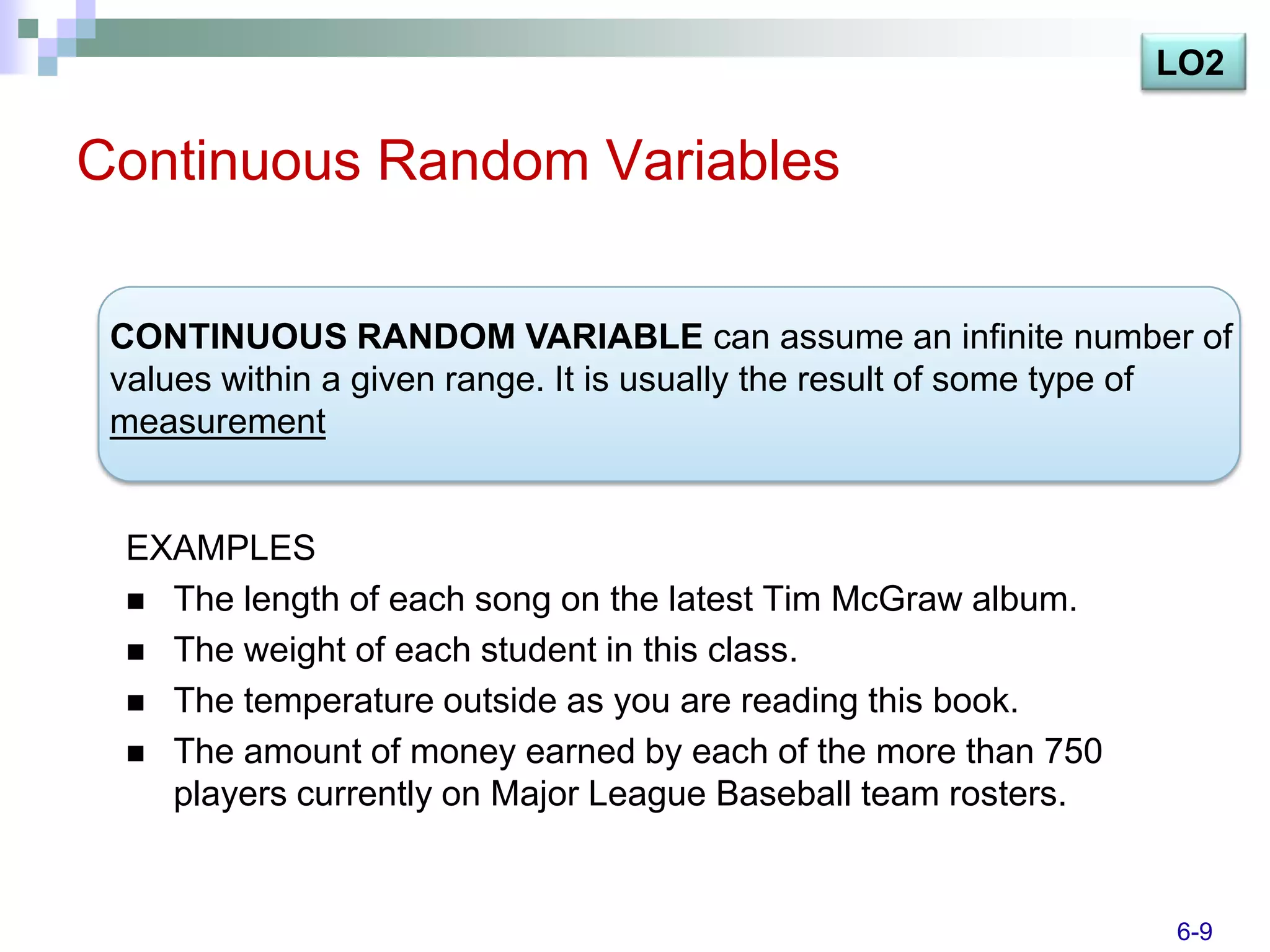 LO2

Continuous Random Variables

 CONTINUOUS RANDOM VARIABLE can assume an infinite number of
 values within a given range. It is usually the result of some type of
 measurement


 EXAMPLES
  The length of each song on the latest Tim McGraw album.
  The weight of each student in this class.
  The temperature outside as you are reading this book.
  The amount of money earned by each of the more than 750
   players currently on Major League Baseball team rosters.


                                                                  6-9
 