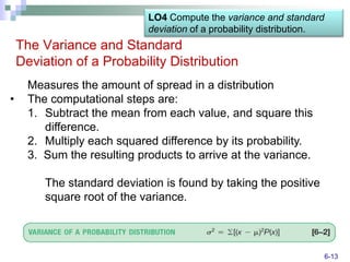 LO4 Compute the variance and standard
                             deviation of a probability distribution.
    The Variance and Standard
    Deviation of a Probability Distribution
      Measures the amount of spread in a distribution
•     The computational steps are:
      1. Subtract the mean from each value, and square this
         difference.
      2. Multiply each squared difference by its probability.
      3. Sum the resulting products to arrive at the variance.

         The standard deviation is found by taking the positive
         square root of the variance.



                                                                        6-13
 