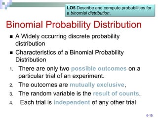 LO5 Describe and compute probabilities for
                       a binomial distribution.


Binomial Probability Distribution
    A Widely occurring discrete probability
     distribution
    Characteristics of a Binomial Probability
     Distribution
1.    There are only two possible outcomes on a
      particular trial of an experiment.
2.    The outcomes are mutually exclusive,
3.    The random variable is the result of counts.
4.     Each trial is independent of any other trial
                                                              6-15
 